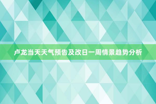 卢龙当天天气预告及改日一周情景趋势分析